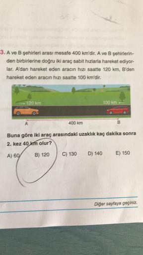 3. A ve B şehirleri arası mesafe 400 km'dir. A ve B şehirlerin-
den birbirlerine doğru iki araç sabit hızlarla hareket ediyor-
lar. A'dan hareket eden aracın hızı saatte 120 km, B'den
hareket eden aracın hızı saatte 100 km'dir.
120 km
A) 60
A
400 km
B) 120