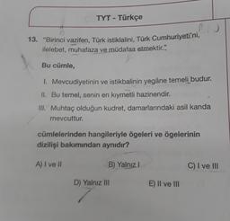 Bu cümle,
TYT - Türkçe
13. "Birinci vazifen, Türk istiklalini, Türk Cumhuriyeti'ni,
ilelebet, muhafaza ve müdafaa etmektir."
1. Mevcudiyetinin ve istikbalinin yegâne temeli budur.
II. Bu temel, senin en kıymetli hazinendir.
III. Muhtaç olduğun kudret, damarlarındaki asil kanda
mevcuttur.
A) I ve II
RN
cümlelerinden hangileriyle ögeleri ve ögelerinin
dizilişi bakımından aynıdır?
B) Yalnız I
D) Yalnız III
E) II ve III
C) I ve III