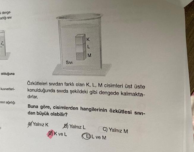 bi denge-
adığı sivi
FA
olduğuna
kuvvetleri-
ının ağırlığı
SIVI
Özkütleleri sıvıdan farklı olan K, L, M cisimleri üst üste
konulduğunda sıvıda şekildeki gibi dengede kalmakta-
K
L
M
dırlar.
Buna göre, cisimlerden hangilerinin özkütlesi SIVI-
dan büyük olab