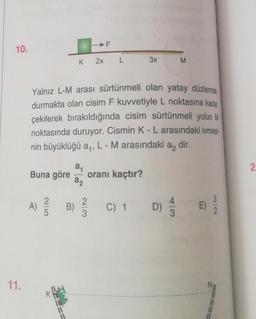 10.
11.
Buna göre
K
a₁
a2
A) / B)
Yalnız L-M arası sürtünmeli olan yatay düzlemde
durmakta olan cisim F kuvvetiyle L noktasına kadar
çekilerek bırakıldığında cisim sürtünmeli yolun M
noktasında duruyor. Cismin K - L arasındaki ivmesi
nin büyüklüğü a,, L - M arasındaki
F
2x L
2/3
oranı kaçtır?
3x
C) 1 D)
a2
M
43
dir.
E
32
2