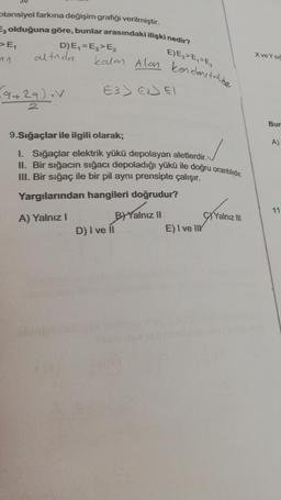 otansiyel farkına değişim grafiği verilmiştir.
F3 olduğuna göre, bunlar arasındaki ilişki nedir?
D)E₁=E3> E₂
E)E₂ > E₁ E₂
>E₁
altnda
(9+29) V
kalan Alon kendons talde
E3> € 61
9.Sığaçlar ile ilgili olarak;
1. Sığaçlar elektrik yükü depolayan aletlerdir.
II. Bir sığacın sığacı depoladığı yükü ile doğru orantılıdır.
III. Bir sığaç ile bir pil aynı prensipte çalışır.
Yargılarından hangileri doğrudur?
A) Yalnız I
D) I ve II
BYalnız II
E) I ve II
Yalnız III
Xve Y Si
Bur
A)
11