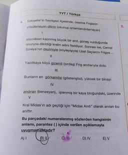 4.
TYT / Türkçe
Eskişehir'in Seyitgazi ilçesinde, üzerine Friglerin
çözülemeyen dilinin (okunup anlamlandırılamayan)
I
sözcükleri kazınmış büyük bir anıt, güneş vurduğunda
onuruna dikildiği kralın adını fısıldıyor. Sonrası ise, Cemal
Süreya'nın deyimiyle (söyleyişiyle) Uzat Saçlarını Frigya...
11
Yazılıkaya köyü gizemli (sırdaş) Frig anıtlarıyla dolu.
|||
Bunların en görkemlisi (gösterişlisi), yüksek bir binayı
IV
andıran (benzeyen), işlenmiş bir kaya bloğundaki, üzerinde
V
A) I
Kral Midas'ın adı geçtiği için "Midas Anıtı" olarak anılan bu
anıttır.
Bu parçadaki numaralanmış sözlerden hangisinin
anlamı, parantez () içinde verilen açıklamayla
uyuşmamaktadır?
B) IL
C) III
D) IV
E) V
5.