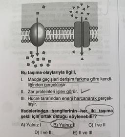 (0100)
www
8800
JO
Bu taşıma olaylarıyla ilgili,
I.
Madde geçişleri derişim farkına göre kendi-
liğinden gerçekleşir.
ANTON
VOD
0000000
II. Zar proteinleri işlev görür.
III. Hücre tarafından enerji harcanarak gerçek-
P
URCESSING
leşir.
A) Yalnız I
ifadelerinden hangilerinin her iki taşıma
şekli için ortak olduğu söylenebilir?
conte
D) I ve III
lenalid
B) Yalnız I
V
C) I ve II
E) II ve III