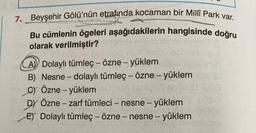 7. Beyşehir Gölü'nün etrafında kocaman bir Millî Park var.
Bu cümlenin ögeleri aşağıdakilerin hangisinde doğru
olarak verilmiştir?
A) Dolaylı tümleç - özne - yüklem
B) Nesne-dolaylı tümleç - özne - yüklem
C) Özne - yüklem
Ab'80
DY Özne - zarf tümleci - nesne - yüklem
ET Dolaylı tümleç - özne - nesne - yüklem
ferie!
minnela.com