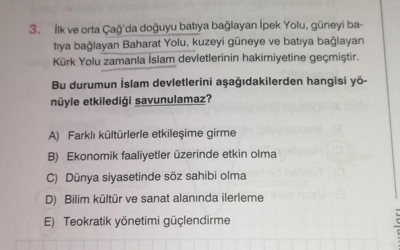 3. İlk ve orta Çağ'da doğuyu batıya bağlayan İpek Yolu, güneyi ba-
tıya bağlayan Baharat Yolu, kuzeyi güneye ve batıya bağlayan
Kürk Yolu zamanla İslam devletlerinin hakimiyetine geçmiştir.
Bu durumun İslam devletlerini aşağıdakilerden hangisi yö-
nüyle et