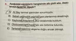 9. Aşağıdaki cümlelerin hangisinde altı çizili söz, öteki-
Terden farklı bir ögedir?
A Ali Bey tamirat işlerinden sorumluydu.
B) Sabah yağmurun yağması gezi planlarımızı aksatmıştı.
C) Kaybolan kitaplarim okul dolabımda buldum.
D) Otobüstekilerin hepsi sıkı sıkı birbirine tutundu.
E) Tarladaki işlerimiz akşama doğru ancak bitmişti.