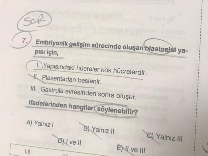 SOR
7.
Embriyonik gelişim sürecinde oluşan blastosist ya-
pisi için,
1-B
I. Yapısındaki hücreler kök hücrelerdir.
Plasentadan beslenir.
III. Gastrula evresinden sonra oluşur.
ifadelerinden hangileri söylenebilir?
A) Yalnız I
D) I ve II
ar
B) Yalnız II
ENI