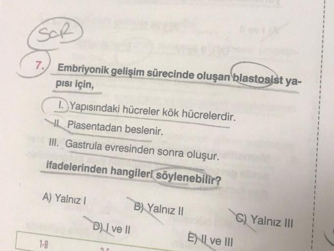 SOR
7.
Embriyonik gelişim sürecinde oluşan blastosist ya-
pisi için,
1-B
I. Yapısındaki hücreler kök hücrelerdir.
Plasentadan beslenir.
III. Gastrula evresinden sonra oluşur.
ifadelerinden hangileri söylenebilir?
A) Yalnız I
D) I ve II
ar
B) Yalnız II
ENI 