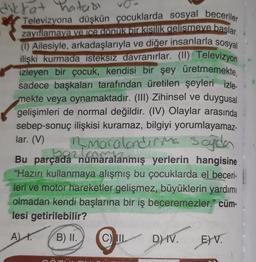 dikkat hatası
Televizyona düşkün çocuklarda sosyal beceriler
zayıflamaya ve ice donuk bir kisilik gelismeye başlar.
(1) Ailesiyle, arkadaşlarıyla ve diğer insanlarla sosyal
ilişki kurmada isteksiz davranırlar. (II) Televizyon
izleyen bir çocuk, kendisi bir şey üretmemekte,
sadece başkaları tarafından üretilen şeyleri izle.
mekte veya oynamaktadır. (III) Zihinsel ve duygusal
gelişimleri de normal değildir. (IV) Olaylar arasında
sebep-sonuç ilişkisi kuramaz, bilgiyi yorumlayamaz-
lar. (V) bon-maralandırma sajda
Bu parçada numaralanmış yerlerin hangisine
"Hazırı kullanmaya alışmış bu çocuklarda el beceri-
leri ve motor hareketler gelişmez, büyüklerin yardımı
olmadan kendi başlarına bir iş beceremezler." cüm-
lesi getirilebilir?
A).
B) II.
O
C) IL
D) IV. E)V.