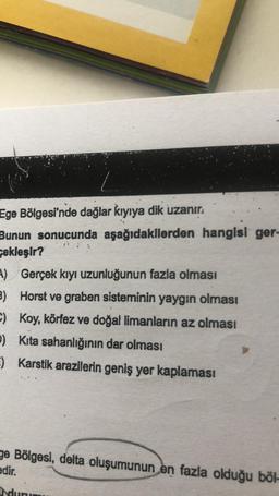 Ege Bölgesi'nde dağlar kıyıya dik uzanır.
Bunun sonucunda aşağıdakilerden hangisi ger-
cekleşir?
A)
Gerçek kıyı uzunluğunun fazla olması
3) Horst ve graben sisteminin yaygın olması
Koy, körfez ve doğal limanların az olması
C)
P) Kita sahanlığının dar olması
E) Karstik arazilerin geniş yer kaplaması
ge Bölgesi, delta oluşumunun en fazla olduğu böl-
edir.
a durumu