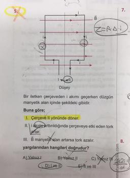 5.
$2
B
Düşey
Bir iletken çerçeveden i akımı geçerken düzgün
manyetik alan içinde şekildeki gibidir.
Buna göre;
I. Çerçeve Il yönünde döner.
II. i akım arttırıldığında çerçeveye etki eden tork
aftar.
III. B manyetik alan artarsa tork azalır.
yargılarından hangileri doğrudur?
A) Yalnız
B) Yalnız II
D) Lve II
Z=A·A·N
7.
EXI ve III
pie
mmatyayincilik.com
8.
T
C) Yalnız in 25 i
£21