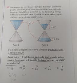 35. Birbirine eş iki koni Şekil 1'deki gibi tabanları birbirlerine
paralel olacak biçimde tepe noktalarından birleştirilmiştir.
Ardından üstteki koni tamamen su ile doldurulup birleşti-
rildikleri noktadan bir delik açılarak üst konideki suyun alt
taraftaki koniye akması sağlanmıştır.
A)
Şekil 1
Şekil 2
Su 8 dakika boşaldıktan sonra konilerin görünümü Şekil
2'deki gibi oluyor.
19
Buna göre, 10 dakikanın sonunda üst konide kalan
suyun hacminin, alt konide biriken suyun hacmine
oranı kaçtır?
Bak
B)
Su
12
65
Gr
C)
13
95
4 cm
D)
12 cm
......
14
85
E)
13
85