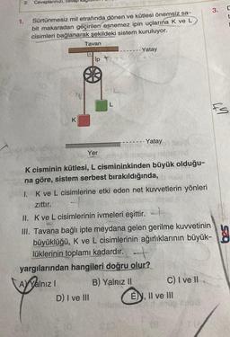 1.
2.
Cevaplarınızı, cevap
Sürtünmesiz mil etrafında dönen ve kütlesi önemsiz sa-
bit makaradan geçirilen esnemez ipin uçlarına K ve L
cisimleri bağlanarak şekildeki sistem kuruluyor.
CAL
K
Tavan
ip Ti
CIL
D) I ve III
L
Yatay
Yatay
Yer
K cisminin kütlesi, L cismininkinden büyük olduğu-
na göre, sistem serbest bırakıldığında,
1. K ve L cisimlerine etki eden net kuvvetlerin yönleri
zittir.
II. K ve L cisimlerinin ivmeleri eşittir.
III. Tavana bağlı ipte meydana gelen gerilme kuvvetinin
büyüklüğü, K ve L cisimlerinin ağırlıklarının büyük-
lüklerinin toplamı kadardır.
yargılarından hangileri doğru olur?
A Yalnız I
B) Yalnız II
C) I ve II
E), II ve III
3.
C
t
fs