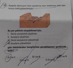 11. Aşağıda akarsuyun hem aşındırma hem biriktirme şekli olan
taraça (seki) gösterilmiştir.
Bu yer şeklinin oluşabilmesi için;
1. Deniz seviyesinin alçalması
II. Karaların alçalması
. Deniz seviyesinin yükselmesi
V. Karaların yükselmesi
gibi faktörlerden hangilerinin gerçekleşmesi gerekmek-
tedir?
A) Ive II
DI ve IV
B) I ve I
vesela d
E) III ve IV
ve IV