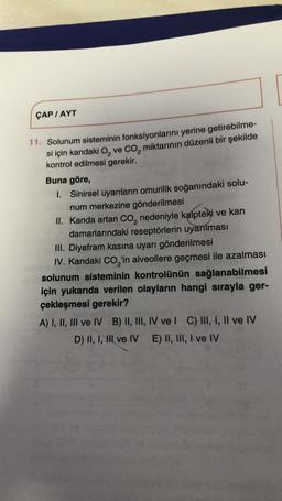 ÇAP/AYT
11. Solunum sisteminin fonksiyonlarını yerine getirebilme-
si için kandaki O₂ ve CO₂ miktarının düzenli bir şekilde
kontrol edilmesi gerekir.
Buna göre,
1. Sinirsel uyarıların omurilik soğanındaki solu-
num merkezine gönderilmesi
II. Kanda artan CO₂ nedeniyle kalpteki ve kan
damarlarındaki reseptörlerin uyarılması
III. Diyafram kasına uyarı gönderilmesi
IV. Kandaki CO₂'in alveollere geçmesi ile azalması
solunum sisteminin kontrolünün sağlanabilmesi
için yukarıda verilen olayların hangi sırayla ger-
çekleşmesi gerekir?
A) I, II, III ve IV B) II, III, IV ve I C) III, I, II ve IV
D) II, I, HI ve IV E) II, III, I ve IV