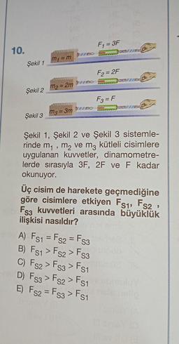 10.
Şekil 1
Şekil 2
Şekil 3
ME
my = m
PARTAMENAL
m₂ = 2m
WERENCANANGTY
m3 = 3m
F₁ = 3F
F2=2F
A) FS1 = FS2 = FS3
B) FS1 > FS2> FS3
C) FS2> Fs3> Fs
S1
D) FS3 > FS2> FS1
E) FS2 = Fs3 > FS1
F3 = F
Şekil 1, Şekil 2 ve Şekil 3 sistemle-
rinde m₁, m₂ ve m3 kütleli cisimlere
uygulanan kuvvetler, dinamometre-
lerde sırasıyla 3F, 2F ve F kadar
okunuyor.
Üç cisim de harekete geçmediğine
göre cisimlere etkiyen Fs1, FS2,
Mb Fs3 kuvvetleri arasında büyüklük
ilişkisi nasıldır?