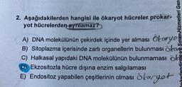 2. Aşağıdakilerden hangisi ile ökaryot hücreler prokar-
yot hücrelerden ayrılamaz?
Sınav Hizmetleri Gen
A) DNA molekülünün çekirdek içinde yer alması Ökarye
B) Sitoplazma içerisinde zarlı organellerin bulunması öka
C) Halkasal yapıdaki DNA molekülünün bulunmaması ok
D) Ekzositozla hücre dışına enzim salgılaması
E) Endositoz yapabilen çeşitlerinin olması okaryot