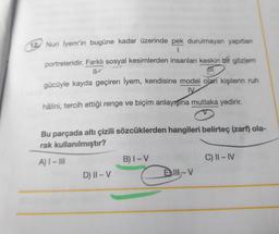 12 Nuri İyem'in bugüne kadar üzerinde pek durulmayan yapıtları
1
portreleridir. Farklı sosyal kesimlerden insanları keskin bir gözlem
IP
gücüyle kayda geçiren İyem, kendisine model olan kişilerin ruh
IV
hâlini, tercih ettiği renge ve biçim anlayışına mutlaka yedirir.
Bu parçada altı çizili sözcüklerden hangileri belirteç (zarf) ola-
rak kullanılmıştır?
A) I-III
D) II - V
B) I-V
→ Elb-V
C) II-IV