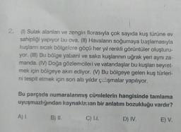 2. (1) Sulak alanları ve zengin florasıyla çok sayıda kuş türüne ev
sahipliği yapıyor bu ova. (II) Havaların soğumaya başlamasıyla
kuşların sıcak bölgelere göçü her yıl renkli görüntüler oluşturu-
yor. (III) Bu bölge yabani ve saka kuşlarının uğrak yeri aynı za-
manda. (IV) Doğa gözlemcileri ve vatandaşlar bu kuşları seyret-
mek için bölgeye akın ediyor. (V) Bu bölgeye gelen kuş türleri-
ni tespit etmek için son altı yıldır çalışmalar yapılıyor.
Bu parçada numaralanmış cümlelerin hangisinde tamlama
uyuşmazlığından kaynaklanan bir anlatım bozukluğu vardır?
C) L.I.
A) 1.
B) II.
D) IV.
E) V.