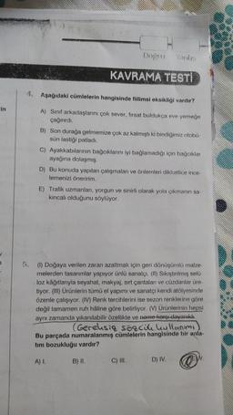 in
4. Aşağıdaki cümlelerin hangisinde fiilimsi eksikliği vardır?
A) Sınıf arkadaşlarını çok sever, firsat buldukça eve yemeğe
çağırırdı.
Doğru Yanlış
KAVRAMA TESTİ
B) Son durağa gelmemize çok az kalmıştı ki bindiğimiz otobü-
sün lastiği patladı.
C) Ayakkabılarının bağcıklarını iyi bağlamadığı için bağcıklar
ayağına dolaşmış.
D) Bu konuda yapılan çalışmaları ve önlemleri dikkatlice ince-
lemenizi öneririm.
E) Trafik uzmanları, yorgun ve sinirli olarak yola çıkmanın sa-
kıncalı olduğunu söylüyor.
5. (1) Doğaya verilen zararı azaltmak için geri dönüşümlü malze-
melerden tasarımlar yapıyor ünlü sanatçı. (II) Sıkıştırılmış selü-
loz kâğıtlarıyla seyahat, makyaj, sırt çantaları ve cüzdanlar üre-
tiyor. (III) Ürünlerin tümü el yapımı ve sanatçı kendi atölyesinde
özenle çalışıyor. (IV) Renk tercihlerini ise sezon renklerine göre
değil tamamen ruh hâline göre belirliyor. (V) Ürünlerinin hepsi
aynı zamanda yıkanılabilir özellikte ve nome karşı dayanıklı.
(Gereksiz sözcük kullanım
Bu parçada numaralanmış cümlelerin hangisinde bir anla-
tim bozukluğu vardır?
A) I.
B) II.
C) III.
EW.
D) IV. O