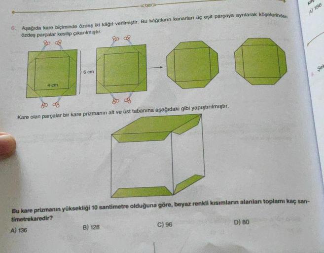 6. Aşağıda kare biçiminde özdeş iki kâğıt verilmiştir. Bu kâğıtların kenarları üç eşit parçaya ayrılarak köşelerinden
özdeş parçalar kesilip çıkarılmıştır.
28
4 cm
6 cm
Pp af
-C
do of
do of
Kare olan parçalar bir kare prizmanın alt ve üst tabanına aşağıdak