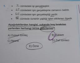 1.
- cümledeki işi gerçekleştirir.
21 cümledeki işin gerçekleşme zamanını belirtir.
DI cümledeki işin gerçekleştiği yerdir.
cümlede öznenin yaptığı işten etkilenen ögedir.
Aşağıdakilerden hangisi, yukarıda boş bırakılan
yerlerden herhangi birine getirilemez?
A) Dolaylı tümleç
C) Nesne
E) Özne
B) Yüklem
D) Zarf tümleci