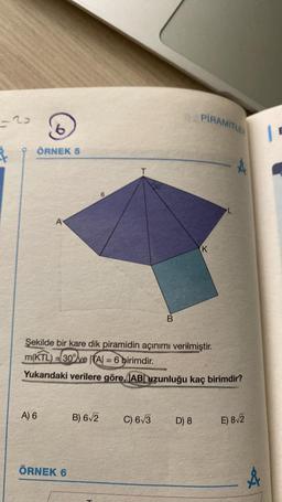 -2
Å
ÖRNEK 5
A
A) 6
ÖRNEK 6
B) 6√2
6
H
Şekilde bir kare dik piramidin açınımı verilmiştir.
m(KTL) 30%ve |TA| = 6 birimdir.
Yukarıdaki verilere göre, AB uzunluğu kaç birimdir?
30
C) 6√3
B
PIRAMITLES
D) 8
K
E) 8√2
&
"