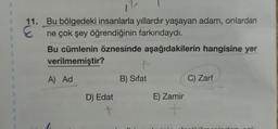 11. Bu bölgedeki insanlarla yıllardır yaşayan adam, onlardan
ne çok şey öğrendiğinin farkındaydı.
Bu cümlenin öznesinde aşağıdakilerin hangisine yer
verilmemiştir?
A) Ad
D) Edat
+
B) Sifat
E) Zamir
+
C) Zarf