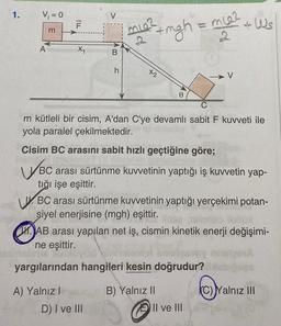 1.
V₁ = 0
help
A
m
TI!
F
X₁
A) Yalnız I
V
B
h
D) I ve III
+mgh = mc₂2
2
miez
x2
0
m kütleli bir cisim, A'dan C'ye devamlı sabit F kuvveti ile
yola paralel çekilmektedir.
Cisim BC arasını sabit hızlı geçtiğine göre;
WBC
arası sürtünme kuvvetinin yaptığı iş kuvvetin yap-
tığı işe eşittir.
VBC arası sürtünme kuvvetinin yaptığı yerçekimi potan-
siyel enerjisine (mgh) eşittir.
V
AB arası yapılan net iş, cismin kinetik enerji değişimi-
ne eşittir.
one ADIAL
yargılarından hangileri kesin doğrudur?
B) Yalnız II
Ws
Il ve III
C)Yalnız III