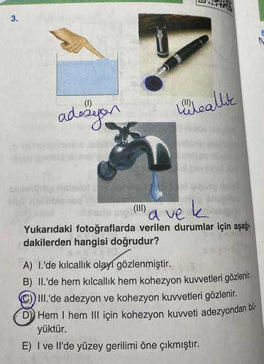 3.
(1)
adezyon
leallik
ol
to un() ve k
(III)
Yukarıdaki fotoğraflarda verilen durumlar için aşağı-
dakilerden hangisi doğrudur?
XX(0
A) I.'de kılcallık olayı gözlenmiştir.
Y(3
B) II.'de hem kılcallık hem kohezyon kuvvetleri gözlenir.
III.'de adezyon ve koh