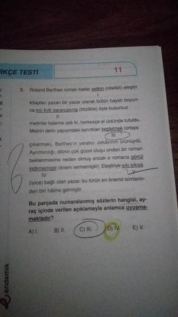 RKÇE TESTİ
5-
F
a
=
endemik
3. Roland Barthes roman kadar yetkin (nitelikli) eleştiri
1
11
kitapları yazan bir yazar olarak bütün hayatı boyun-
ca kılı kırk yararcasına (titizlikle) öyle kusursuz
11
metinler kaleme aldı ki, herkesçe el üstünde tutuldu.
Metnin derin yapısındaki ayrıntıları keşfetmek (ortaya
111
çıkarmak), Barthes'in yaratıcı zekâsının ürünüydü.
Ayrıntıcılığı, dilinin çok güzel oluşu ondan bir roman
beklenmesine neden olmuş ancak o romana gönül
indirmemiştir (önem vermemiştir). Eleştiriye sıkı sıkıya
IV
(iyice) bağlı olan yazar, bu türün en önemli isimlerin-
den biri haline gelmiştir.
Bu parçada numaralanmış sözlerin hangisi, ay-
raç içinde verilen açıklamayla anlamca uyuşma-
maktadır?
A) I.
B) II.
C) III.
D) IV
E) V.