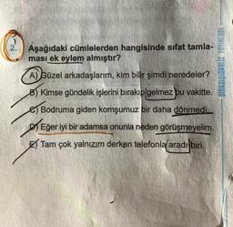 2. Aşağıdaki cümlelerden hangisinde sifat tamla-
ması ek eylem almıştır?
A) Güzel arkadaşlarım, kim bilir şimdi neredeler?
B) Kimse gündelik işlerini bırakıp gelmez bu vakitte.
Bodruma giden komşumuz bir daha dönmedi.
Eğer iyi bir adamsa onunla neden görüşmeyelim.
Tam çok yalnızım derken telefonla aradı biri.
GINIASA ZETUNCIŠICUVIS