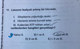 Değerlendirme ve Sınav Hizmetleri Genel Müdürlüğ
11. Lizozom faaliyeti artmış bir hücrede,
1. Sitoplazma yoğunluğu azalır.-
II. Hücrenin emme kuvveti artar.
III. Kullanılan ATP miktarı artar.L
verilenlerden hangileri gerçekleşir?
Yalnız II.
B) I ve II.
D) II ve III.
C) I ve III.
E) I, II ve III.