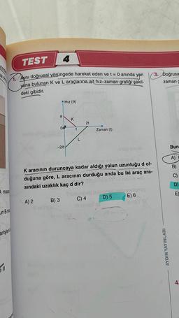 masas
un B me
TEST
4
1. Aynı doğrusal yörüngede hareket eden ve t = 0 anında
yána bulunan K ve L araçlarına ait hız-zaman grafiği şekil-
yan
deki gibidir.
arişleria
511
A) 2
Hız (9)
B) 3
10
00
-20
K
t
L
1910e aqua
beim 8 000tovoud nimisirl ixabains a ▷ = 1 noGIA
K aracının duruncaya kadar aldığı yolun uzunluğu d ol-
duğuna göre, L aracının durduğu anda bu iki araç ara-
1 MOBA -HI
sındaki uzaklık kaç d dir?
2t
C) 4
Ill sinisY
EUNGA
Zaman (t)
D) 5
llevi (C
slipsy
E) 6
sinley (
muno
3. Doğrusa
zaman g
AYDIN YAYINLARI
Bun
A)
B)
E
4.