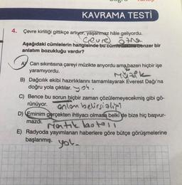 KAVRAMA TESTİ
4. Çevre kirliliği gittikçe artıyor, yaşanmaz hâle geliyordu.
Geure
öthe
Aşağıdaki cümlelerin hangisinde bu cümledexine benzer bir
anlatım bozukluğu vardır?
Can sıkıntısına çareyi müzikte arıyordu ama baz
yaramıyordu.
Müzik
bazen hiçbir işe
B) Dağcılık ekibi hazırlıklarını tamamlayarak Everest Dağı'na
doğru yola çıktılar.ok.
C) Bence bu sorun hiçbir zaman çözülemeyecekmiş gibi gö-
rünüyor.
anlon belirsialipi
D) Eminim gerçekten ihtiyacı olmasa belki de bize hiç başvur-
mazdı.
ratik hotell
E) Radyoda yayımlanan haberlere göre bütçe görüşmelerine
başlanmış.
you.