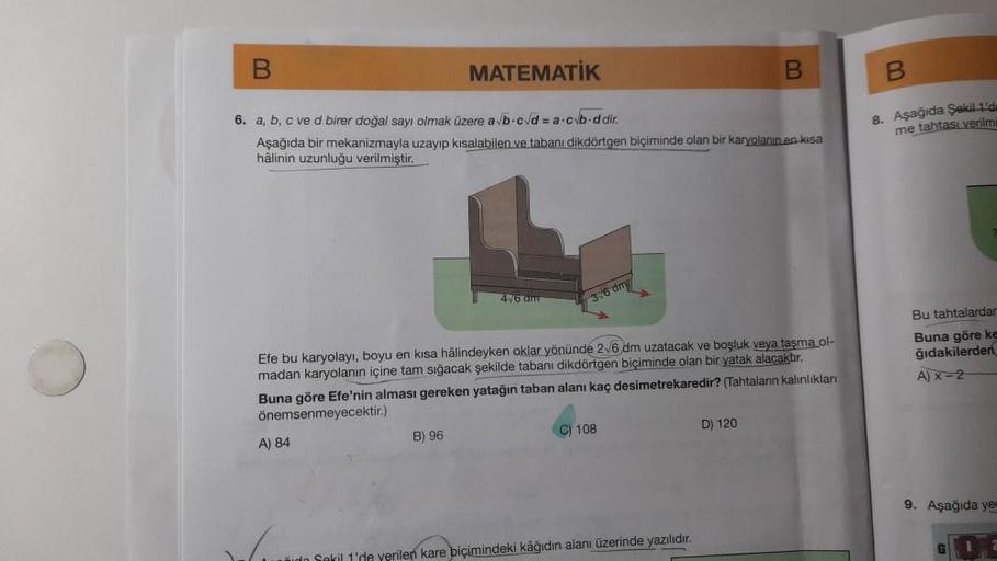 B
MATEMATİK
6. a, b, c ve d birer doğal sayı olmak üzere a√b-c√d=a.cvb-ddir.
Aşağıda bir mekanizmayla uzayıp kısalabilen ve tabanı dikdörtgen biçiminde olan bir karyolanin en kısa
hâlinin uzunluğu verilmiştir.
A) 84
B) 96
4√6 dm
Efe bu karyolayı, boyu en k