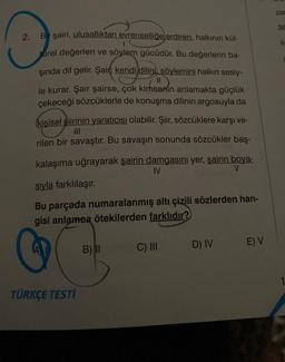 2. Bir şairi, ulusallıktan evrenselliğe erdiren, halkının kül-
0
turel değerleri ve söylem gücüdür. Bu değerlerin ba-
şında dil gelir. Şair; kendi dilini söylemini halkın sesiy-
le kurar. Şair şairse, çok kimsenin anlamakta güçlük
çekeceği sözcüklerle de konuşma dilinin argosuyla da
kişisel şiirinin yaratıcısı olabilir. Şiir, sözcüklere karşı ve-
|||
rilen bir savaştır. Bu savaşın sonunda sözcükler baş-
kalaşıma uğrayarak şairin damgasını yer, şairin boya-
sıyla farklılaşır.
IV
V
Bu parçada numaralanmış altı çizili sözlerden han-
gisi anlamea ötekilerden farklıdır?
TÜRKÇE TESTİ
B) II
C) III
D) IV
E) V
zar
11