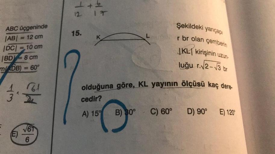 ABC üçgeninde
|AB| = 12 cm
|DC| = 10 cm
BD 8 cm
=
m(ADB) = 60°
43
12.2012
√61
(E)
6
1+6
12
15.
IT
K
L
Şekildeki yarıçapı
r br olan çemberin
JKL kirişinin uzun-
luğu r.√2-√3 br
olduğuna göre, KL yayının ölçüsü kaç dere
cedir?
A) 15°
B) 30° C) 60°
D) 90° E)
