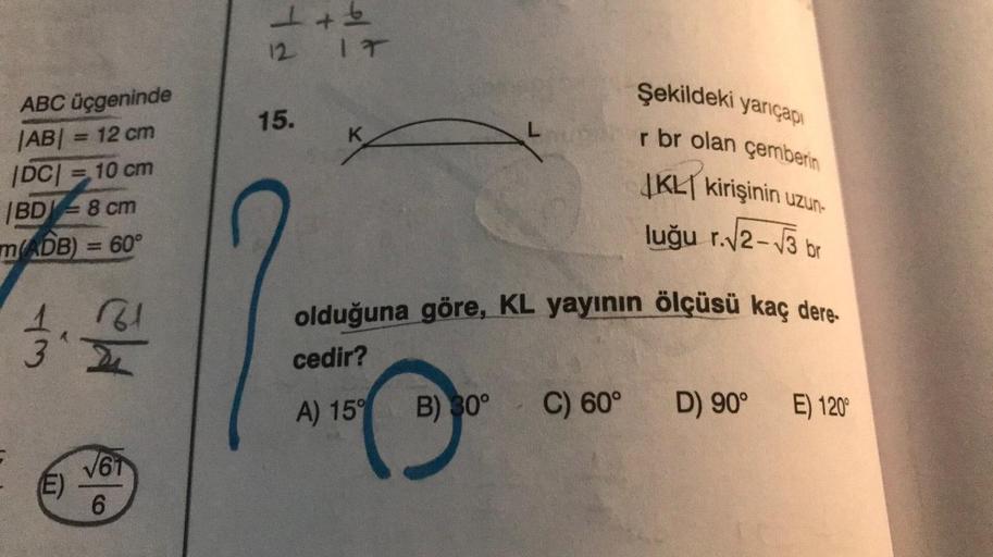 ABC üçgeninde
|AB| = 12 cm
|DC| = 10 cm
BD 8 cm
=
m(ADB) = 60°
43
12.2012
√61
(E)
6
1+6
12
15.
IT
K
L
Şekildeki yarıçapı
r br olan çemberin
JKL kirişinin uzun-
luğu r.√2-√3 br
olduğuna göre, KL yayının ölçüsü kaç dere
cedir?
A) 15°
B) 30° C) 60°
D) 90° E) 