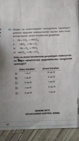 Z
Z
1-
40. Oksijen ve karbondioksitin hemoglobinle taşınmasını
gösteren aşağıdaki reaksiyonlardan bazıları doku kılcal-
larında bazıları alveol kılcallarında gerçekleşir.
47
Hb + CO₂ HbCO,
II.
HbO₂ → Hb + O₂
III.
Hb + 0₂ → HbO2
IV. HbCO, → Hb + CO2
1.
Doku ve alveol kılcallarında gerçekleşen reaksiyonla-
rın Soğru eşleştirilmesi aşağıdakilerden hangisinde
verilmiştir?
A)
B)
C)
D)
E)
Doku kılcalları
I ve II
I ve III
Il ve III
I ve IV
Il ve IV
Alveol kılcalları
III ve IV
Il ve IV
I ve IV
Il ve III
I ve III
DENEME BİTTİ.
CEVAPLARINIZI KONTROL EDİNİZ.
222300-4 (ÖZEL)