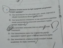 8.
Gazların kinetik teorisi ile ilgili aşağıdaki yargılardan
hangisi yanlıştır?
A) Gaz taneciklerinin her yöne doğru hızlı, sürekli, doğrusal ve
zikzaklı hareketlerine Brown hareketi denir.
B) Gaz taneciklerinin birbirlerine ve kap çeperlerine yaptıkları
esnek çarpışmalarda sistemdeki taneciklerin toplam
enerjisi değişmez
D
az tanecikleri arasındaki itme ve çekme kuvveti
önemsizdir.
D) Gaz taneciklerinin kabın her noktasında yaptığı
basınçların toplamı gazın o kaptaki basıncına eşittir.
E) Gaz taneciklerinin ortalama kinetik enerjileri mutlak
sıcaklıkları ile doğru orantılıdır.
YAYINLARI