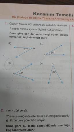 1. Ölçüleri toplamı 90° olan iki açı, birbirinin tümleridir. 4.
Aşağıda verilen açıların ölçüleri %25 artırılıyor.
Buna göre son durumda hangi açının ölçüsü
tümlerinin ölçüsüne eşit olur?
A)
Kazanım Temelli
Bir Çokluğu Belirli Bir Yüzde ile Artırma veya A:
C)
40⁰
20⁰
A
B)
D)
B
30⁰
D
36⁰
2. 1 m = 100 cm'dir.
25 cm uzunluğundaki bir lastik esnetildiğinde uzunlu-
ğu ilk duruma göre %65 artıyor.
Buna göre bu lastik esnetildiğinde uzunluğu
kaç santimetre olur?