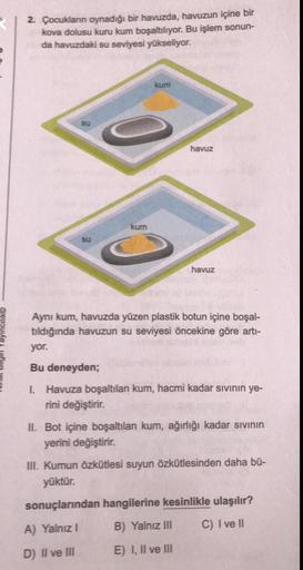 2. Çocukların oynadığı bir havuzda, havuzun içine bir
kova dolusu kuru kum boşaltılıyor. Bu işlem sonun-
da havuzdaki su seviyesi yükseliyor.
su
su
kum
kum
havuz
havuz
Aynı kum, havuzda yüzen plastik botun içine boşal-
tıldığında havuzun su seviyesi önceki
