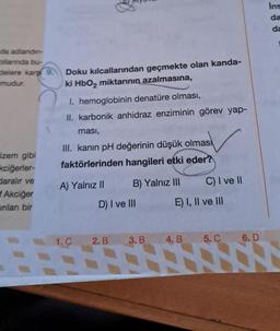 da adlandın-
ollarında bu-
delere karş
mudur.
Fizem gibi
kciğerler-
daralır ve
Akciğer
inilan bir
9.
Doku kılcallarından geçmekte olan kanda-
ki HbO2 miktarının azalmasına,
jat
I. hemoglobinin denatüre olması,
II. karbonik anhidraz enziminin görev yap-
ması,
III. kanın pH değerinin düşük olmas
faktörlerinden hangileri etki eder?
B) Yalnız III
A) Yalnız II
D) I ve III
1. C 2. B
C) I ve II
E) I, II ve III
3. B 4. B
5.C 6. D
ins
da
da
1