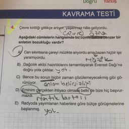 Dogru Yanlış
KAVRAMA TESTİ
4. Çevre kirliliği gittikçe artıyor, yaşanmaz hâle geliyordu.
Geure öte
Aşağıdaki cümlelerin hangisinde bu cümledelaine benzer bir
anlatım bozukluğu vardır?
A Can sıkıntısına çareyi müzikte arıyordu ama bazen hiçbir işe
yaramıyordu.
Müzik
B) Dağcılık ekibi hazırlıklarını tamamlayarak Everest Dağı'na
doğru yola çıktılar.k.
C) Bence bu sorun hiçbir zaman çözülemeyecekmiş gibi gö-
rünüyor.
anlon belirsizli
D) Eminim gerçekten ihtiyacı olmasa belki de bize hiç başvur-
mazdı.
Matik botell
E) Radyoda yayımlanan haberlere göre bütçe görüşmelerine
başlanmış. you