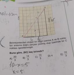 5.
AB/= 100M
8
Buna göre, |BC| kaç birimdir?
13
3
A)
A
h
Birimkarelerden oluşan bir kağıt üzerine A ve B nokta-
ları arasına doğru parçası çizilmiş olup üzerinde bir C
noktası işaretlenmiştir.
20
3
1A 10-x=5
x=5₁
C
14
3
B)
B
C)
8 br
D) 4
E)
10
3
