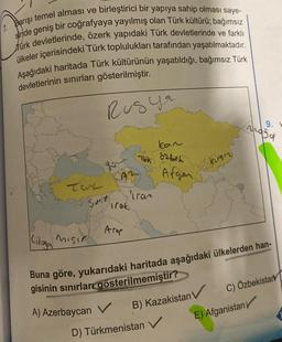 Barışı temel alması ve birleştirici bir yapıya sahip olması saye-
sinde geniş bir coğrafyaya yayılmış olan Türk kültürü; bağımsız
Türk devletlerinde, özerk yapıdaki Türk devletlerinde ve farklı
ülkeler içerisindeki Türk toplulukları tarafından yaşatılmaktadır.
Aşağıdaki haritada Türk kültürünün yaşatıldığı, bağımsız Türk
devletlerinin sınırları gösterilmiştir.
Tat
Suri
Cilaga Mısır
Kiloya
Rusya
Pirak
Arap
kan
Tek özbek
A) Azerbaycan V
Tran
Afgan
B) Kazakistan V
D) Türkmenistan V
Kırgız
Buna göre, yukarıdaki haritada aşağıdaki ülkelerden han-
gisinin sınırları gösterilmemiştir?
9. V
Yasa
E) Afganistan
C) Özbekistan