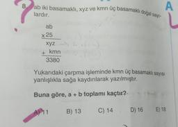 A
8 ab iki basamaklı, xyz ve kmn üç basamaklı doğal sayı-
lardır.
ab
x 25
xyz (5)
kmn
3380
+
33
Yukarıdaki çarpma işleminde kmn üç basamaklı sayısı
yanlışlıkla sağa kaydırılarak yazılmıştır.
Buna göre, a + b toplamı kaçtır?
B) 13
A) 11
C) 14
D) 16
D)
16 E) 18