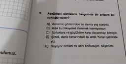 pulunuz.
3.
Aşağıdaki cümlelerin hangisinde bir anlatım bo-
zukluğu vardır?
A) Annemin gözlerinden bir damla yaş süzüldü.
B) Artık bu hikayeleri dinlemek istemiyorsun.
C) Zorluklara ve güçlüklere karşı dayanmayı bilmiştir.
D) Şimdi, deniz kenarındaki bu antik Yunan şehrinde-
yiz.
E) Büyüyor olmam da seni korkutuyor, biliyorum.