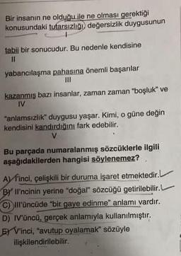 Bir insanın ne olduğu ile ne olması gerektiği
konusundaki tutarsızlığı, değersizlik duygusunun
tabil bir sonucudur. Bu nedenle kendisine
||
yabancılaşma pahasına önemli başarılar
|||
kazanmış bazı insanlar, zaman zaman "boşluk" ve
IV
"anlamsızlık" duygusu yaşar. Kimi, o güne değin
kendisini kandırdığını fark edebilir.
V
Bu parçada numaralanmış sözcüklerle ilgili
aşağıdakilerden hangisi söylenemez?
r.L
Afinci, çelişkili bir duruma işaret etmektedir.L
BY Il'ncinin yerine "doğal" sözcüğü getirilebilir.L
C) III'üncüde "bir gaye edinme" anlamı vardır.
D) IV'üncü, gerçek anlamıyla kullanılmıştır.
E) V'inci, "avutup oyalamak" sözüyle
ilişkilendirilebilir.